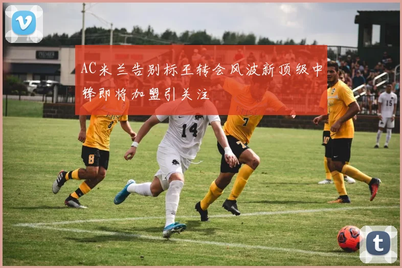 AC米兰告别标王转会风波新顶级中锋即将加盟引关注